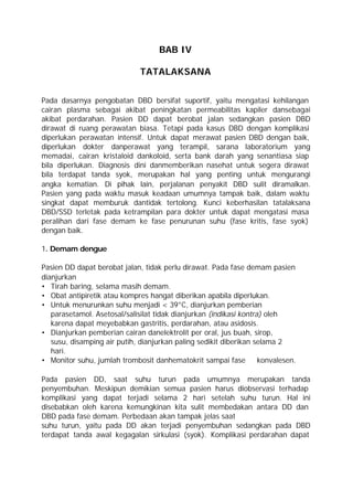 BAB IV

                              TATALAKSANA


Pada dasarnya pengobatan DBD bersifat suportif, yaitu mengatasi kehilangan
cairan plasma sebagai akibat peningkatan permeabilitas kapiler dansebagai
akibat perdarahan. Pasien DD dapat berobat jalan sedangkan pasien DBD
dirawat di ruang perawatan biasa. Tetapi pada kasus DBD dengan komplikasi
diperlukan perawatan intensif. Untuk dapat merawat pasien DBD dengan baik,
diperlukan dokter danperawat yang terampil, sarana laboratorium yang
memadai, cairan kristaloid dankoloid, serta bank darah yang senantiasa siap
bila diperlukan. Diagnosis dini danmemberikan nasehat untuk segera dirawat
bila terdapat tanda syok, merupakan hal yang penting untuk mengurangi
angka kematian. Di pihak lain, perjalanan penyakit DBD sulit diramalkan.
Pasien yang pada waktu masuk keadaan umumnya tampak baik, dalam waktu
singkat dapat memburuk dantidak tertolong. Kunci keberhasilan tatalaksana
DBD/SSD terletak pada ketrampilan para dokter untuk dapat mengatasi masa
peralihan dari fase demam ke fase penurunan suhu (fase kritis, fase syok)
dengan baik.

1. Demam dengue

Pasien DD dapat berobat jalan, tidak perlu dirawat. Pada fase demam pasien
dianjurkan
• Tirah baring, selama masih demam.
• Obat antipiretik atau kompres hangat diberikan apabila diperlukan.
• Untuk menurunkan suhu menjadi < 39°C, dianjurkan pemberian
   parasetamol. Asetosal/salisilat tidak dianjurkan (indikasi kontra) oleh
   karena dapat meyebabkan gastritis, perdarahan, atau asidosis.
• Dianjurkan pemberian cairan danelektrolit per oral, jus buah, sirop,
   susu, disamping air putih, dianjurkan paling sedikit diberikan selama 2
   hari.
• Monitor suhu, jumlah trombosit danhematokrit sampai fase          konvalesen.

Pada pasien DD, saat suhu turun pada umumnya merupakan tanda
penyembuhan. Meskipun demikian semua pasien harus diobservasi terhadap
komplikasi yang dapat terjadi selama 2 hari setelah suhu turun. Hal ini
disebabkan oleh karena kemungkinan kita sulit membedakan antara DD dan
DBD pada fase demam. Perbedaan akan tampak jelas saat
suhu turun, yaitu pada DD akan terjadi penyembuhan sedangkan pada DBD
terdapat tanda awal kegagalan sirkulasi (syok). Komplikasi perdarahan dapat
 