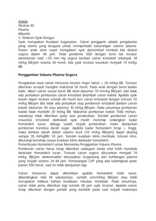 Koloid.
Dkstran 40
Plasma
Albumin
3. Sindrom Syok Dengue
Syok merupakan Keadaan kegawatan. Cairan pengganti adalah pengobatan
yang utama yang berguna untuk memperbaiki kekurangan volume plasma.
Pasien anak akan cepat mengalami syek dansembuh kembali bila diobati
segera dalam 48 jam. Pada penderita SSD dengan tensi tak terukur
dantekanan nadi <20 mm Hg segera berikan cairan kristaloid sebanyak 20
ml/kg BB/jam seiama 30 menit, bila syok teratasi turunkan menjadi 10 ml/kg
BB.

Penggantian Volume Plasma Segera

Pengobatan awal cairan intravena larutan ringer laktat > 20 ml/kg BB. Tetesan
diberikan secepat mungkin maksimal 30 menit. Pada anak dengan berat badan
lebih, diberi cairan sesuai berat BB ideal danumur 10 mm/kg BB/jam, bila tidak
ada perbaikan pemberian cairan kristoloid ditambah cairan koloid. Apabila syok
belum dapat teratasi setelah 60 menit beri cairan kristaloid dengan tetesan 10
ml/kg BB/jam bila tidak ada perbaikan stop pemberian kristaloid danberi cairan
koloid (dekstran 40 atau plasma) 10 ml/kg BB/jam. Pada umumnya pemberian
koloid tidak melebihi 30 ml/kg BB. Maksimal pemberian koloid 1500 ml/hari,
sebaiknya tidak diberikan pada saat perdarahan. Setelah pemberian cairan
resusitasi kristaloid dankoloid syok masih menetap sedangkan kadar
hematokrit turun, diduga sudah terjadi perdarahan; maka dianjurkan
pemberian transfusi darah segar. Apabila kadar hematokrit tetap > tinggi,
maka berikan darah dalam volume kecil (10 ml/kg BB/jam) dapat diulang
sampai 30 ml/kgBB/ 24 jam. Setelah keadaan klinis membaik, tetesan infus
dikurangi bertahap sesuai keadaan klinis dankadar hematokrit.
Pemeriksaan Hematokrit untuk Memantau Penggantian Volume Plasma
Pemberian cairan harus tetap diberikan walaupun tanda vital telah membaik
dankadar hematokrit turun. Tetesan cairan segera diturunkan menjadi 10
ml/kg BB/jam dankemudian disesuaikan tergantung dari kehilangan plasma
yang terjadi selama 24-48 jam. Pemasangan CVP yang ada kadangkala pada
pasien SSD berat, saat ini tidak dianjurkan lagi.

Cairan intravena dapat dihentikan apabila hematokrit telah turun,
dibandingkan nilai Ht sebelumnya. Jumlah urin/ml/kg BB/jam atau lebih
merupakan indikasi bahwa keadaaan sirkulasi membaik. Pada umumnya,
cairan tidak perlu diberikan lagi setelah 48 jam syok teratasi. Apabila cairan
tetap diberikan dengan jumlah yang berlebih pada saat terjadi reabsorpsi
 