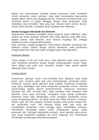 plasma dari ekstravaskular (ditandai dengan penurunan kadar hematokrit
setelah pemberian cairan rumatan), maka akan menyebabkan hipervolemia
dengan akibat edema paru dangagal jantung. Penurunan hematokrit pada saat
reabsorbsi plasma ini jangan dianggap sebagai tanda perdarahan, tetapi
disebabkan oleh hemodilusi. Nadi yang kuat, tekanan darah normal, diuresis
cukup, tanda vital baik, merupakan tanda terjadinya fase reabsorbsi.

Koreksi Gangguan Metabolik dan Elektrolit
Hiponatremia danasidosis metabolik sering menyertai pasien DBD/SSD, maka
analisis gas darah dankadar elektrolit harus selalu diperiksa pada DBD berat.
Apabila asidosis tidak dikoreksi, akan memacu terjadinya KID, sehingga
tatalaksana pasien menjadi lebih kompleks.
Pada umumnya, apabila penggantian cairan plasma diberikan secepatnya dan
dilakukan koreksi asidosis dengan natrium bikarbonat, maka perdarahan
sebagai akibat KID, tidak akan tejadi sehingga heparin tidak diperlukan.

Pemberian Oksigen

Terapi oksigen 2 liter per menit harus selalu diberikan pada semua pasien
syok. Dianjurkan pemberian oksigen dengan mempergunakan masker, tetapi
harus diingat pula pada anak seringkali menjadi makin gelisah apabila
dipasang masker oksigen.

Transfusi Darah

Pemeriksaan golongan darah cross-matching harus dilakukan pada setiap
pasien syok, terutama pada syok yang berkepanjangan (prolonged shock).
Pemberian transfusi darah diberikan pada keadaan manifestasi perdarahan
yang nyata. Kadangkala sulit untuk mengetahui perdarahan interna (internal
haemorrhage) apabila disertai hemokonsentrasi. Penurunan hematokrit
(misalnya dari 50% me.njadi 40%) tanpa perbaikan klinis walaupun telah
diberikan cairan yang mencukupi, merupakan tanda adanya perdarahan.
Pemberian darah segar dimaksudkan untuk mengatasi pendarahan karena
cukup mengandung plasma, sel darah merah dan faktor pembesar trombosit.
Plasma segar dan atau suspensi trombosit berguna untuk pasien dengan KID
dan perdarahan masif. KID biasanya terjadi pada syok berat dan
menyebabkan perdarahan masif sehingga dapat menimbulkan kematian.
Pemeriksaan hematologi seperti waktu tromboplastin parsial, waktu
protombin, dan fibrinogen degradation products harus diperiksa pada pasien
syok untuk mendeteksi terjadinya dan berat ringannya KID. Pemeriksaan
hematologis tersebut juga menentukan prognosis.
 