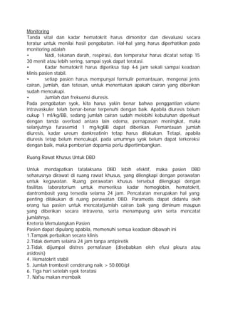 Monitoring
Tanda vital dan kadar hematokrit harus dimonitor dan dievaluasi secara
teratur untuk menilai hasil pengobatan. Hal-hal yang harus diperhatikan pada
monitoring adalah
•        Nadi, tekanan darah, respirasi, dan temperatur harus dicatat setiap 15
30 menit atau lebih sering, sampai syok dapat teratasi.
•        Kadar hematokrit harus diperiksa tiap 4-6 jam sekali sampai keadaan
klinis pasien stabil.
•        setiap pasien harus mempunyai formulir pemantauan, mengenai jenis
cairan, jumlah, dan tetesan, untuk menentukan apakah cairan yang diberikan
sudah mencukupi.
•        Jumlah dan frekuensi diuresis.
Pada pengobatan syok, kita harus yakin benar bahwa penggantian volume
intravaskuler telah benar-benar terpenuhi dengan baik. Apabila diuresis belum
cukup 1 ml/kg/BB, sedang jumlah cairan sudah melebihi kebutuhan diperkuat
dengan tanda overload antara lain edema, pernapasan meningkat, maka
selanjutnya furasemid 1 mg/kgBB dapat diberikan. Pemantauan jumlah
diuresis, kadar ureum dankreatinin tetap harus dilakukan. Tetapi, apabila
diuresis tetap belum mencukupi, pada umumnya syok belum dapat terkoreksi
dengan baik, maka pemberian dopamia perlu dipertimbangkan.

Ruang Rawat Khusus Untuk DBD

Untuk mendapatkan tatalaksana DBD lebih efektif, maka pasien DBD
seharusnya dirawat di ruang rawat khusus, yang dilengkapi dengan perawatan
untuk kegawatan. Ruang perawatan khusus tersebut dilengkapi dengan
fasilitas laboratorium untuk memeriksa kadar hemoglobin, hematokrit,
dantrombosit yang tersedia selama 24 jam. Pencatatan merupakan hal yang
penting dilakukan di ruang perawatan DBD. Paramedis dapat didantu oleh
orang tua pasien untuk mencatatjumlah cairan baik yang diminum maupun
yang diberikan secara intravena, serta menampung urin serta mencatat
jumlahnya.
Kreteria Memulangkan Pasien
Pasien dapat dipulang apabila, memenuhi semua keadaan dibawah ini
1.Tampak perbaikan secara klinis
2.Tidak demam selaina 24 jam tanpa antipiretik
3.Tidak dijumpai distres pernafasan (disebabkan oleh efusi pleura atau
asidosis)
4. Hematokrit stabil
5. Jumlah trombosit cenderung naik > 50.000/pl
6. Tiga hari setelah syok teratasi
7. Nafsu makan membaik
 