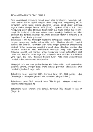 TATALAKSANA ENSEFALOPATI DENGUE

Pada ensefalopati cenderung terjadi udem otak danalkalosis, maka bila syok
telah teratasi cairan diganti dengan cairan yang tidak mengandung HC03-
danjumlah cairan harus segera dikurangi. Larutan laktat ringer dektrosa
segera ditukar dengan larutan NaCl (0,9%) : glukosa (5%) = 1:3. Untuk
mengurangi udem otak diberikan dexametason 0,5 mg/kg BB/kali tiap 8 jam,
tetapi bila terdapat perdarahan saluran cerna sebaiknya kortikosteroid tidak
diberikan. Bila terdapat disfungsi hati, maka diberikan vitamin K intravena 3-10
mg selama 3 hari, kadar gula darah
diusahakan > 80 mg. Mencegah terjadinya peningkatan tekanan intrakranial
dengan mengurangi jumlah cairan (bila perlu diberikan diuretik), koreksi
asidosis dan elektrolit. Perawatan jalan nafas dengan pemberian oksigen yang
adekuat. Untuk mengurangi produksi amoniak dapat diberikan neomisin dan
laktulosa. Usahakan tidak memberikan obat-obat yang tidak diperlukan
(misalnya antasid, anti muntah) untuk mengurangi beban detoksifikasi obat
dalam hati. Transfusi darah segar atau komponen dapat diberikan atas indikasi
yang tepat. Bila perlu dilakukan tranfusi tukar. Pada masa penyembuhan
dapat diberikan asam amino rantai pendek.

Mengingat pada saat awal pasien datang, kita belum selalu dapat menentukan
diagnosis DD/DBD dengan tepat, maka sebagai pedoman tatalakasana awal
dapat dibagi dalam 3 bagan yaitu

Tatalaksana kasus tersangka DBD, termasuk kasus DD, DBD derajat I dan
DBD derajat II tanpa peningkatan kadar hematokrit. (Bagan 2 dan 3)

Tatalaksana kasus DBD, temasuk k
                               asus DBD derajat II dengan peningkatan
kadar hematokrit (Bagan 4)

Tatalaksana kasus sindrom syok dengue, termasuk DBD derajat III dan IV
(Bagan 5)
 