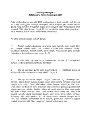 Keterangan Bagan 2
                     Tatalaksana Kasus Tersangka DBD


Pada awal perjalanan penyakit DBD tanda/gejalanya tidak spesifik, oleh karena
itu orang tua/anggota keluarga diharapkan untuk waspada jika meiihat tanda/
gejala yang mungkin merupakan gejala awal penyakit DBD. Tanda/gejala awal
penyakit DBD ialah demam tinggi 2 hari mendadak tanpa sebab yang jelas,
                                   -7
terus menerus, badan terasa lemah/anak tampak lesu.


Pertama-tama ditentukan terlebih dahulu


(1)      Adakah tanda kedaruratan yaitu tanda syok (gelisah, nafas cepat, bibir
biru, tangan dankaki dingin, kulit lembab), muntah terus menerus, kejang,
kesadaran menurun, muntah darah, berak darah, maka pasien perlu dirawat
(tatalaksana disesuaikan dengan bagan 3,4,5)


(2)    Apabila tidak dijumpai tanda kedaruratan, periksa uji tourniquet/uji
Rumple Leede/uji bendung danhitung trombosit;


a.      Bila uji tourniquet positif dan/ atau trombosit <_ 100.000/pl, pasien di
observasi (tatalaksana kasus tersangka DBD ) Bagan 3


b.       Bila uji tourniquet negatif dengan trombosit >_ 100.000/pl atau
normal , pasien boleh pulang dengan pesan untuk datang kembali setiap hari
sampai suhu turun. Pasien dianjurkan minum banyak seperti air teh, susu,
sirup, oralit, jus buah dll serta diberikan obat antipiretik golongan parasetamol
jangan golongan salisilat. Apabila selama di rumah demam tidak turun pada
hari sakit ketiga, evaluasi tanda klinis adakah tanda-tanda syok yaitu anak
menjadi gelisah, ujung kaki/tangan dingin, sakit perut, berak hitam, kencing
berkurang; bila perlu periksa Hb, Ht, dantrombosit. Apabila terdapat tanda
syok atau terdapat peningkatan Hb/Ht danatau penurunan trombosit, segera
kembali ke rumah sakit (lihat Lampiran 1 formulir untuk orang tua)
 