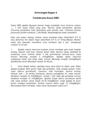 Keterangan Bagan 4

                       Tatalaksana Kasus DBD


Pasien DBD apabila dijumpai demam tinggi mendadak terus menerus selama
<_ 7 hari tanpa sebab yang jelas, disertai tanda perdarahan spontan
(tersering perdarahan kulit danmukosa yaitu petekie atau *mimisan) disertai
penurunan jumlah trombosit !_100.000/pl, danpeningkatan kadar hematokrit.

Pada saat pasien datang, berikan cairan kristaloid ringer laktat/NaCI 0,9 %
atau dekstrosa 5% dalam ringer laktat/NaCl 0,9 % 6-7 ml/kg BB/jam. Monitor
tanda vital dankadar hematokrit serta trombosit tiap 6 jam. Selanjutnya
evaluasi 12-24 jam

1.      Apabila selama observasi keadaan umum membaik yaitu anak nampak
tenang, tekanan nadi kuat, tekanan darah stabil, diuresis cukup, dankadar Ht
cenderung turun minimal dalam 2 kali pemeriksaan berturut-turut, maka
tetesan dikurangi menjadi 5 ml/kgBB/jam. Apabila dalam observasi
selanjutnya tanda vital tetap stabil, tetesan dikurangi menjadi 3ml/kgBB/jam
danakhirnya cairan dihentikan setelah 24-48 jam.

2.       Perlu diingat bahwa sepertiga kasus akan jatuh ke dalam syok. Maka
apabila keadaan klinis pasien tidak ada perbaikan, anak tampak gelisah, nafas
cepat (distres pernafasan), frekuensi, nadi meningkat, diuresis kurang,
tekanan nadi < 20 mmHg memburuk, disertai peningkatan Ht, maka tetesan
dinaikkan menjadi 10 ml/kgBB/jam, setelah 1 jam tidak ada perbaikan tetesan
dinaikkan menjadi 15 ml/kgBB/jam. Apabila terjadi distres pernafasan danHt
naik maka berikan cairan koloid 20-30 ml/kgBB/jam; tetapi apabila Ht turun
berarti terdapat perdarahan, berikan tranfusi darah segar 10 ml/kgBB/jam.
Bila keadaan klinis membaik, maka cairan disesuaikan seperti ad 1.
 