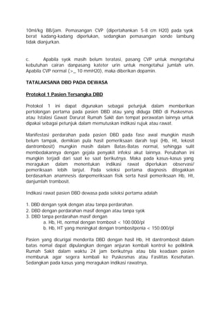 10ml/kg BB/jam. Pemasangan CVP (dipertahankan 5-8 cm H20) pada syok
berat kadang-kadang diperlukan, sedangkan pemasangan sonde lambung
tidak dianjurkan.


c.      Apabila syok masih belum teratasi, pasang CVP untuk mengetahui
kebutuhan cairan danpasang kateter urin untuk mengetahui jumlah urin.
Apabila CVP normal (>_ 10 mmH20), maka diberikan dopamin.

TATALAKSANA DBD PADA DEWASA

Protokol 1 Pasien Tersangka DBD

Protokol 1 ini dapat digunakan sebagai petunjuk dalam memberikan
pertolongan pertama pada pasien DBD atau yang diduga DBD di Puskesmas
atau Istalasi Gawat Darurat Rumah Sakit dan tempat perawatan lainnya untuk
dipakai sebagai petunjuk dalam memutuskan indikasi rujuk atau rawat.

Manifestasi perdarahan pada pasien DBD pada fase awal mungkin masih
belum tampak, demikian pula hasil pemeriksaan darah tepi (Hb, Ht, lekosit
dantrombosit) mungkin masih dalam Batas-Batas normal, sehingga sulit
membedakannya dengan gejala penyakit infeksi akut lainnya. Perubahan ini
mungkin terjadi dari saat ke saat berikutnya. Maka pada kasus-kasus yang
meragukan dalam menentukan indikasi rawat diperlukan observasi/
pemeriksaan lebih lanjut. Pada seleksi pertama diagnosis ditegakkan
berdasarkan anamnesis danpemeriksaan fisik serta hasil pemeriksaan Hb, Ht,
danjumlah trombosit.

Indikasi rawat pasien DBD dewasa pada seleksi pertama adalah

1. DBD dengan syok dengan atau tanpa perdarahan.
2. DBD dengan perdarahan masif dengan atau tanpa syok
3. DBD tanpa perdarahan masif dengan
        a. Hb, Ht, normal dengan trombosit < 100.000/pl
        b. Hb, HT yang meningkat dengan trombositpenia < 150.000/pl

Pasien yang dicurigai menderita DBD dengan hasil Hb, Ht dantrombosit dalam
batas nomal dapat dipulangkan dengan anjuran kembali kontrol ke poliklinik
Rumah Sakit dalam waktu 24 jam berikutnya atau bila keadaan pasien
rnemburuk agar segera kembali ke Puskesmas atau Fasilitas Kesehatan.
Sedangkan pada kasus yang meragukan indikasi rawatnya,
 