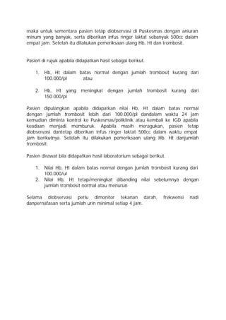 rnaka untuk sementara pasien tetap diobservasi di Puskesmas dengan aniuran
minum yang banyak, serta diberikan infus ringer laktat sebanyak 500cc dalam
empat jam. Setelah itu dilakukan pemeriksaan ulang Hb, Ht dan trombosit.


Pasien di rujuk apabila didapatkan hasil sebagai berikut.

    1. Hb, Ht dalam batas normal dengan jumlah trombosit kurang dari
       100.000/pl    atau

    2. Hb, Ht yang        meningkat    dengan   jumlah      trombosit   kurang   dari
       150.000/pl

Pasien dipulangkan apabila didapatkan nilai Hb, Ht dalam batas normal
dengan jumlah trombosit lebih dari 100.000/pl dandalam waktu 24 jam
kemudian diminta kontrol ke Puskesmas/poliklinik atau kembali ke IGD apabila
keadaan menjadi memburuk. Apabila masih meragukan, pasien tetap
diobservasi dantetap diberikan infus ringer laktat 500cc dalam waktu empat
jam berikutnya. Setelah itu dilakukan pemeriksaan ulang Hb. Ht danjumlah
trombosit.

Pasien dirawat bila didapatkan hasil laboratorium sebagai berikut.

    1. Nilai Hb, Ht dalam batas normal dengan jumlah trombosit kurang dari
       100.000/ul
    2. Nilai Hb, Ht tetap/meningkat dibanding nilai sebelumnya dengan
       jumlah trombosit normal atau menurun

Selama diobservasi perlu dimonitor tekanan darah,                  frekwensi     nadi
danpernafasan serta jumlah urin minimal setiap 4 jam.
 