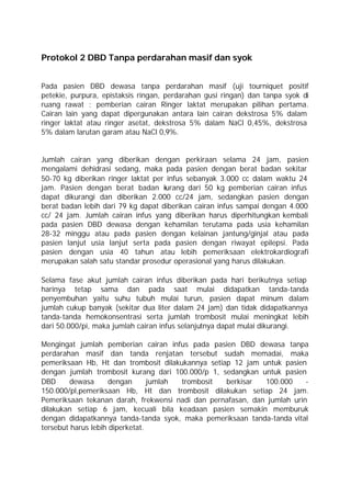 Protokol 2 DBD Tanpa perdarahan masif dan syok


Pada pasien DBD dewasa tanpa perdarahan masif (uji tourniquet positif
petekie, purpura, epistaksis ringan, perdarahan gusi ringan) dan tanpa syok di
ruang rawat ; pemberian cairan Ringer laktat merupakan pilihan pertama.
Cairan lain yang dapat dipergunakan antara lain cairan dekstrosa 5% dalam
ringer laktat atau ringer asetat, dekstrosa 5% dalam NaCl 0,45%, dekstrosa
5% dalam larutan garam atau NaCl 0,9%.


Jumlah cairan yang diberikan dengan perkiraan selama 24 jam, pasien
mengalami dehidrasi sedang, maka pada pasien dengan berat badan sekitar
50-70 kg diberikan ringer laktat per infus sebanyak 3.000 cc dalam waktu 24
jam. Pasien dengan berat badan k    urang dari 50 kg pemberian cairan infus
dapat dikurangi dan diberikan 2.000 cc/24 jam, sedangkan pasien dengan
berat badan lebih dari 79 kg dapat diberikan cairan infus sampai dengan 4.000
cc/ 24 jam. Jumlah cairan infus yang diberikan harus diperhitungkan kembali
pada pasien DBD dewasa dengan kehamilan terutama pada usia kehamilan
28-32 minggu atau pada pasien dengan kelainan jantung/ginjal atau pada
pasien lanjut usia lanjut serta pada pasien dengan riwayat epilepsi. Pada
pasien dengan usia 40 tahun atau lebih pemeriksaan elektrokardiografi
merupakan salah satu standar prosedur operasional yang harus dilakukan.

Selama fase akut jumlah cairan infus diberikan pada hari berikutnya setiap
harinya tetap sama dan pada saat mulai didapatkan tanda-tanda
penyembuhan yaitu suhu tubuh mulai turun, pasien dapat minum dalam
jumlah cukup banyak (sekitar dua liter dalam 24 jam) dan tidak didapatkannya
tanda-tanda hemokonsentrasi serta jumlah trombosit mulai meningkat lebih
dari 50.000/pi, maka jumlah cairan infus selanjutnya dapat mulai dikurangi.

Mengingat jumlah pemberian cairan infus pada pasien DBD dewasa tanpa
perdarahan masif dan tanda renjatan tersebut sudah memadai, maka
pemeriksaan Hb, Ht dan trombosit dilakukannya setiap 12 jam untuk pasien
dengan jumlah trombosit kurang dari 100.000/p 1, sedangkan untuk pasien
DBD      dewasa      dengan      jumlah trombosit  berkisar  100.000     -
150.000/pl,pemeriksaan Hb, Ht dan trombosit dilakukan setiap 24 jam.
Pemeriksaan tekanan darah, frekwensi nadi dan pernafasan, dan jumlah urin
dilakukan setiap 6 jam, kecuali bila keadaan pasien semakin memburuk
dengan didapatkannya tanda-tanda syok, maka pemeriksaan tanda-tanda vital
tersebut harus lebih diperketat.
 