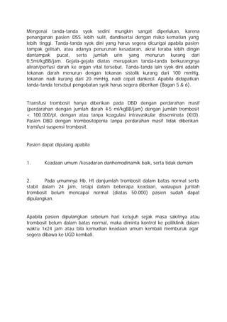 Mengenai tanda-tanda syok sedini mungkin sangat diperlukan, karena
penanganan pasien DSS lebih sulit, dandisertai dengan risiko kematian yang
lebih tinggi. Tanda-tanda syok dini yang harus segera dicurigai apabila pasien
tampak gelisah, atau adanya penurunan kesadaran, akral teraba lebih dingin
dantampak pucat, serta jumlah urin yang menurun kurang dari
0,5ml/kgBB/jam. Gejala-gejala diatas merupakan tanda-tanda berkurangnya
aliran/perfusi darah ke organ vital tersebut. Tanda-tanda lain syok dini adalah
tekanan darah menurun dengan tekanan sistolik kurang dari 100 mmHg,
tekanan nadi kurang dari 20 mmHg, nadi cepat dankecil. Apabila didapatkan
tanda-tanda tersebut pengobatan syok harus segera diberikan (Bagan 5 & 6).


Transfusi trombosit hanya diberikan pada DBD dengan perdarahan masif
(perdarahan dengan jumlah darah 4-5 ml/kgBB/jam) dengan jumlah trombosit
< 100.000/pl, dengan atau tanpa koagulasi intravaskular disseminata (KID).
Pasien DBD dengan trombositopenia tanpa perdarahan masif tidak diberikan
transfusi suspensi trombosit.


Pasien dapat dipulang apabila


1.      Keadaan umum /kesadaran danhemodinamik baik, serta tidak demam


2.      Pada umumnya Hb, Ht danjumlah trombosit dalam batas normal serta
stabil dalam 24 jam, tetapi dalam beberapa keadaan, walaupun jumlah
trombosit belum mencapai normal (diatas 50.000) pasien sudah dapat
dipulangkan.


Apabila pasien dipulangkan sebelum hari ketujuh sejak masa sakitnya atau
trombosit belum dalam batas normal, maka diminta kontrol ke poiliklinik dalam
waktu 1x24 jam atau bila kemudian keadaan umum kembali memburuk agar
segera dibawa ke UGD kembali.
 