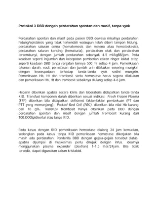 Protokol 3 DBD dengan perdarahan spontan dan masif, tanpa syok


Perdarahan spontan dan masif pada pasien DBD dewasa misalnya perdarahan
hidung/epistaksis yang tidak terkendali walaupun telah diberi tampon hidung,
perdarahan saluran cerna (hematemesis dan melena atau hematoskesia),
perdarahan saluran kencing (hematuria), perdarahan otak dan perdarahan
tersembunyi, dengan jumlah perdarahan sebanyak 4-5 ml/kgBB/jam. Pada
keadaan seperti inijumlah dan kecepatan pemberian cairan ringer laktat tetap
seperti keadaan DBD tanpa renjatan lainnya 500 ml setiap 4 jam. Pemeriksaan
tekanan darah, nadi, pernafasan dan jumlah urin dilakukan sesering mungkin
dengan     kewaspadaan     terhadap    tanda-tanda syok sedini mungkin.
Pemeriksaan Hb, Ht dan trombosit serta hemostase harus segera dilakukan
dan pemeriksaan Hb, Ht dan trombosit sebaiknya diulang setiap 4-6 jam.


Heparin diberikan apabila secara klinis dan laboratoris didapatkan tanda-tanda
KID. Transfusi komponen darah diberikan sesuai indikasi. Fresh Frozen Plasma
(FFP) diberikan bila didapatkan defisiensi faktor-faktor pembekuan (PT dan
PTT yang memanjang), Packed Red Cell (PRC) diberikan bila nilai Hb kurang
dari 10 g%. Transfusi trombosit hanya diberikan pada DBD dengan
perdarahan spontan dan masif dengan jumlah trombosit kurang dari
100.OOOipldisertai atau tanpa KID.


Pada kasus dengan KID pemeriksaan hemostase diuiang 24 jam kemudian,
sedangkan pada kasus tanpa KID pemeriksaan hemostase dikerjakan bila
masih ada perdarahan. Penderita DBD dengan gejaia-gejala tersebut diatas,
apabila dijumpai di Puskesmas perlu dirujuk dengan infus. idealnya
menggunakan plasma expander (dextran) 1-1,5 liter/24jam. Bila tidak
tersedia, dapat digunakan cairan kristaloid.
 
