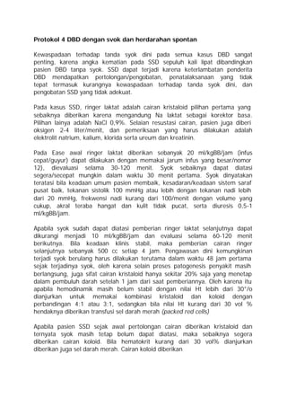 Protokol 4 DBD dengan svok dan herdarahan spontan

Kewaspadaan terhadap tanda syok dini pada semua kasus DBD sangat
penting, karena angka kematian pada SSD sepuluh kali lipat dibandingkan
pasien DBD tanpa syok. SSD dapat terjadi karena keterlambatan penderita
DBD mendapatkan pertolongan/pengobatan, penatalaksanaan yang tidak
tepat termasuk kurangnya kewaspadaan terhadap tanda syok dini, dan
pengobatan SSD yang tidak adekuat.

Pada kasus SSD, ringer laktat adalah cairan kristaloid pilihan pertama yang
sebaiknya diberikan karena mengandung Na laktat sebagai korektor basa.
Pilihan lainya adalah NaCl 0,9%. Selaian resustasi cairan, pasien juga diberi
oksigen 2-4 liter/menit, dan pemeriksaan yang harus dilakukan adalah
elektrolit natrium, kalium, klorida serta ureum dan kreatinin.

Pada Ease awal ringer laktat diberikan sebanyak 20 ml/kgBB/jam (infus
cepat/guyur) dapat dilakukan dengan memakai jarum infus yang besar/nomor
12), dievaluasi selama 30-120 menit. Syok sebaiknya dapat diatasi
segera/secepat mungkin dalam waktu 30 menit pertama. Syok dinyatakan
teratasi bila keadaan umum pasien membaik, kesadaran/keadaan sistem saraf
pusat baik, tekanan sistolik 100 mmHg atau lebih dengan tekanan nadi lebih
dari 20 mmHg, frekwensi nadi kurang dari 100/menit dengan volume yang
cukup, akral teraba hangat dan kulit tidak pucat, serta diuresis 0,5-1
ml/kgBB/jam.

Apabila syok sudah dapat diatasi pemberian ringer laktat selanjutnya dapat
dikurangi menjadi 10 ml/kgBB/jam dan evaluasi selama 60-120 menit
berikutnya. Bila keadaan klinis stabil, maka pemberian cairan ringer
selanjutnya sebanyak 500 cc setiap 4 jam. Pengawasan dini kemungkinan
terjadi syok berulang harus dilakukan terutama dalam waktu 48 jam pertama
sejak terjadinya syok, oleh karena selain proses patogenesis penyakit masih
berlangsung, juga sifat cairan kristaloid hanya sekitar 20% saja yang menetap
dalam pembuluh darah setelah 1 jam dari saat pemberiannya. Oleh karena itu
apabila hemodinamik masih belum stabil dengan nilai Ht lebih dari 30°/o
dianjurkan untuk memakai kombinasi kristaloid dan koloid dengan
perbandingan 4:1 atau 3:1, sedangkan bila nilai Ht kurang dari 30 vol %
hendaknya diberikan transfusi sel darah merah (packed red cells)

Apabila pasien SSD sejak awal pertolongan cairan diberikan kristaloid dan
ternyata syok masih tetap belum dapat diatasi, maka sebaiknya segera
diberikan cairan koloid. Bila hematokrit kurang dari 30 vol% dianjurkan
diberikan juga sel darah merah. Cairan koloid diberikan
 