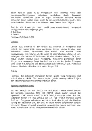 dalam tetesan cepat 10-20 ml/kgBB/jam dan sebaiknya yang tidak
mempengaruhi/menggangu         mekanisme     pembekuan     darah.   Gangguan
mekanisme pembekuan darah ini dapat disebabkan terutama karena
pemberian dalam jumlah besar, selain itu karena jenis koloid itu sendiri. Oleh
sebab itu koloid dibatasi maksimal sebanyak 1000-1500 ml dalam 24 jam.

Saat ini ada 3 golongan cairan koloid yang masing-masing mempunyai
keunggulan dan kekurangannya, yaitu
1. Dekstran
2. Gelatin
Hydroxy ethyl starch (HES)

Dekstran

Larutan 10% dekstran 40 dan larutan 6% dekstran 70 mempunyai sifat
isotonik dan hiperonkotik, maka pemberian dengan larutan tersebut akan
menambah volume intravaskular oleh karena akan menarik cairan
ekstravaskular. Efek volume 6% De kstran 70 dipertahankan selama 6-8 jam,
sedangkan efek volume 10°/o Dekstran 40 dipertahankan selama 3,54,5 jam.
Kedua larutan tersebut dapat menggangu mekanisme pembekuan darah
dengan cara menggangu fungsi trombosit dan menurunkan jumlah fibrinogen
serta faktor VIII, terutama bila diberikan lebih dari 1000 ml/24 jam. Pemberian
dekstran tidak baleh diberikan pada pasien dengan KID.

Gelatin

Haemasel dan gelafundin merupakan larutan gelatin yang mempunyai sifat
isotonik dan isoonkotik. Efek volume larutan gelatin menetap sekitar 2 jam
                                                                      -3
dan tidak mengganggu mekanism pembekuan darah.

Hydroxy ethyl starch (HES)

6% HES 200/0,5; 6% HES 200/0,6; 6% HES 450/0,7 adalah larutan isotonik
dan isonkotik, sedangkan 10% HES 200/0,5 adalah larutan isotonik dan
hiponkotik. Efek volume 6%/10°/o HES 200/0,5 menetap dalam 4-8 jam,
sedangkan larutan 6% HES 200/0,6 dan 6% HES 450/0,7 menetap selama
8-12 jam. Gangguan mekanisme p       embekuan tidak akan terjadi bila diberikan
kurang dari 1500cc/24 jam, dan efek ini terjadi karena pengenceran dengan
penurunan hitung trombosit sementara, perpanjangan waktu protrombin dan
waktu tromboplastin parsial, serta penurunan kekuatan bekuan.
 