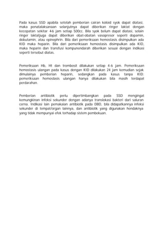 Pada kasus SSD apabila setelah pemberian cairan koloid syok dapat diatasi,
maka penatalaksanaan selanjutnya dapat diberikan ringer laktat dengan
kecepatan sekitar 4 jam setiap 500cc. Bila syok belum dapat diatasi, selain
                     -6
ringer laktatjuga dapat diberikan obat-obatan vasopresor seperti dopamin,
dobutamin, atau epinephrin. Bila dari pemeriksaan hemostasis disimpulkan ada
KID maka heparin. Bila dari pemeriksaan hemostasis disimpulkan ada KID,
maka heparin dan transfusi kompunendarah diberikan sesuai dengan indikasi
seperti tersebut diatas.


Pemeriksaan Hb, Ht dan trombosit dilakukan setiap 4-6 jam. Pemeriksaan
hemostasis ulangan pada kasus dengan KID dilakukan 24 jam kemudian sejak
dimulainya pemberian heparin, sedangkan pada kasus tanpa KID;
pemeriksaan hemostasis ulangan hanya dilakukan bila masih terdapat
perdarahan.


Pemberian     antibiotik perlu   dipertimbangkan    pada     SSD   mengingat
kemungkinan infeksi sekunder dengan adanya translokasi bakteri dari saluran
cerna. Indikasi lain pemakaian antibiotik pada DBD, bila didapatkannya infeksi
sekunder di tempat/organ lainnya, dan antibiotik yang digunakan hendaknya
yang tidak mempunyai efek terhadap sistem pembekuan.
 