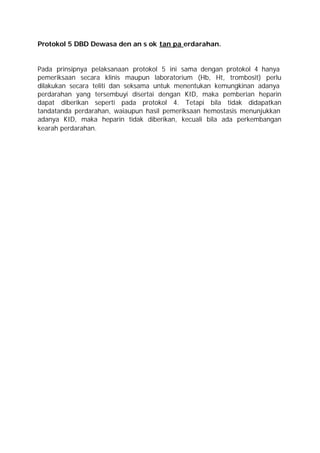 Protokol 5 DBD Dewasa den an s ok tan pa erdarahan.


Pada prinsipnya pelaksanaan protokol 5 ini sama dengan protokol 4 hanya
pemeriksaan secara klinis maupun laboratorium (Hb, Ht, trombosit) perlu
dilakukan secara teliti dan seksama untuk menentukan kemungkinan adanya
perdarahan yang tersembuyi disertai dengan KID, maka pemberian heparin
dapat diberikan seperti pada protokol 4. Tetapi bila tidak didapatkan
tandatanda perdarahan, waiaupun hasil pemeriksaan hemostasis menunjukkan
adanya KID, maka heparin tidak diberikan, kecuali bila ada perkembangan
kearah perdarahan.
 