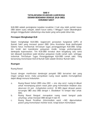 BAB V
                  TATALAKSANA KEJADIAN LUAR BIASA
                  DEMAM BERDARAH DENGUE (KLB-DBD)
                           DIRUMAH SAKIT


KLB-DBD adalah peningkatan kejadian kesakitan 2 kali atau lebih jumlah kasus
DBD dalam suatu wilayah, dalam kurun waktu 1 Minggu/1 bulan dibandingkan
dengan minggu/bulan sebelumnya atau bulan yang sama pada tahun lalu.

Persiapan Menghadapi KLB

Dalam menghadapi KLB-DBD, bagian/uint perawatan fungsional (UPF) di
Rumah Sakit yang merawat pasien DBD (Ilmu Kesehatan Anak danPenyakit
Dalam) harus membentuk tim/satuan tugas penanggulangan KLB-DBD. Setiap
tim terdiri dari koordinator pelayanan medik, tenaga profesi/spesialis,
dankepala keperawatan. Tim KLB-DBD tersebut akan bergabung satu sama
lain dibawah koordinasi wakil direktur pelayanan medik rumah sakit, sehingga
terbentuk Tim/Satuan Tugas Penanggulangan KLB-DBD rumah sakit. Yang
berwenang menentukan KLB di Rumah Sakit adalah Direktur Rumah Sakit.

Ruangan

Ruang Rawat

Sesuai dengan manifestasi danderajat penyakit DBD bervariasi dari yang
ringan sampai berat, maka penyediaan ruang rawat apabila memungkinkan
dapat dibagi menurut kebutuhan.

a.     Ruang Rawat Sehari (RRS atau ODC = one day care); ruang ini dibuat
       untuk menampung pasien rawat jalan yang memerlukan tindakan atau
       observasi 24 jam (rehydration centre). Di RRS dapat dirawat pasien
       tersangka D atau DBD derajat I. Disediakan 10 tempat tidur untuk
                   BD
       RRS.
b.     Ruang Rawat Bangsal; merupakan ruang rawat bangsal pada
       umumnya, untuk merawat DBD derajat II dan III.
c.     Ruang Rawat Peralihan (intermediate ward =IW), diperuntukkan
       pasien yang memerlukan monitor ketat, tetapi belum memerlukan
 
