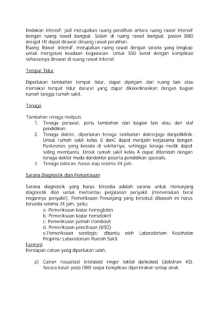 tindakan intensif; jadi merupakan ruang peralihan antara ruang rawat intensif
dengan ruang rawat bangsal. Selain di ruang rawat bangsal, pasien DBD
derajat III dapat dirawat diruang rawat peralihan.
Ruang Rawat Intensif, merupakan ruang rawat dengan sarana yang lengkap
untuk mengatasi keadaan kegawatan. Untuk SSD berat dengan komplikasi
seharusnya dirawat di ruang rawat intensif.

Tempat Tidur

Diperlukan tambahan tempat tidur, dapat dipinjam dari ruang lain atau
memakai tempat tidur darurat yang dapat dikoordinasikan dengan bagian
rumah tangga rumah sakit.

Tenaga

Tambahan tenaga meliputi,
   1. Tenaga perawat, perlu tambahan dari bagian lain atau dari staf
      pendidikan.
   2. Tenaga dokter, diperlukan tenaga tambahan dokterjaga danpoliklinik.
      Untuk rumah sakit kelas 8 danC dapat menjalin kerjasama dengan
      Puskesmas yang berada di sekitarnya, sehingga tenaga medik dapat
      saling membantu. Untuk rumah sakit kelas A dapat ditambah dengan
      tenaga dokter muda dandokter peserta pendidikan spesialis.
   3. Tenaga laboran, harus siap selama 24 jam.

Sarana Diagnostik dlan Pemantauan

Sarana diagnostik yang harus tersedia adalah sarana untuk menunjang
diagnostik dlan untuk memantau perjalanan penyakit (menentukan berat
ringannya penyakit). Pemeriksaan Penunjang yang tersebut dibawah ini harus
tersedia selama 24 jam, yaitu;
         a. Pemeriksaan kadar hemoglobin
         b. Pemeriksaan kadar hematokrit
         c. Pemeriksaan jumlah trombosit
         d. Pemeriksaan pencitraan (USG)
         e.Pemeriksaan serologis; dibantu oleh Laboratorium Kesehatan
         Propinsi/ Laboratorium Rumah Sakit.
Farmasi
Persiapan cairan yang diperlukan ialah,

   a) Cairan resusitasi kristaloid ringer laktat dankoloid (dekstran 40).
      Secara kasar pada DBD tanpa komplikasi diperkirakan setiap anak
 