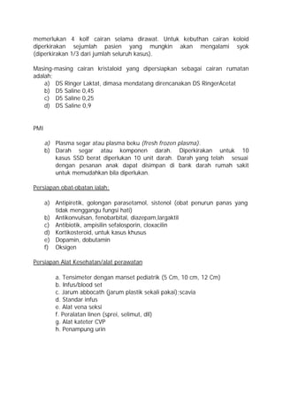 memerlukan 4 kolf cairan selama dirawat. Untuk kebuthan cairan koloid
diperkirakan sejumlah pasien yang mungkin akan mengalami syok
(diperkirakan 1/3 dari jumlah seluruh kasus).

Masing-masing cairan kristaloid yang dipersiapkan sebagai cairan rumatan
adalah;
    a) DS Ringer Laktat, dimasa mendatang direncanakan DS RingerAcetat
    b) D5 Saline 0,45
    c) D5 Saline 0,25
    d) DS Saline 0,9


PMI

      a) Plasma segar atau plasma beku (fresh frozen plasma).
      b) Darah segar atau komponen darah. Diperkirakan untuk 10
         kasus SSD berat diperlukan 10 unit darah. Darah yang telah sesuai
         dengan pesanan anak dapat disimpan di bank darah rumah sakit
         untuk memudahkan bila diperlukan.

Persiapan obat-obatan ialah:

      a) Antipiretik, golongan parasetamol, sistenol (obat penurun panas yang
         tidak menggangu fungsi hati)
      b) Antikonvulsan, fenobarbital, diazepam,largaktil
      c) Antibiotik, ampisilin sefalosporin, cloxacilin
      d) Kortikosteroid, untuk kasus khusus
      e) Dopamin, dobutamin
      f) Oksigen

Persiapan Alat Kesehatan/alat perawatan

         a. Tensimeter dengan manset pediatrik (5 Cm, 10 cm, 12 Cm)
         b. Infus/blood set
         c. Jarum abbocath (jarum plastik sekali pakai);scavia
         d. Standar infus
         e. Alat vena seksi
         f. Peralatan linen (sprei, selimut, dll)
         g. Alat kateter CVP
         h. Penampung urin
 