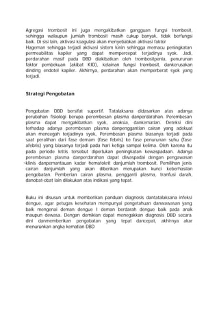 Agregasi trombosit ini juga mengakibatkan gangguan fungsi trombosit,
sehingga walaupun jumlah trombosit masih cukup banyak, tidak berfungsi
baik. Di sisi lain, aktivasi koagulasi akan menyebabkan aktivasi faktor
Hageman sehingga terjadi aktivasi sistem kinin sehingga memacu peningkatan
permeabilitas kapiler yang dapat mempercepat terjadinya syok. Jadi,
perdarahan masif pada DBD diakibatkan oleh trombositpenia, penurunan
faktor pembekuan (akibat KID), kelainan fungsi trombosit, dankerusakan
dinding endotel kapiler. Akhirnya, perdarahan akan memperberat syok yang
terjadi.


Strategi Pengobatan


Pengobatan DBD bersifat suportif. Tatalaksana didasarkan atas adanya
perubahan fisiologi berupa perembesan plasma danperdarahan. Perembesan
plasma dapat mengakibatkan syok, anoksia, dankematian. Deteksi dini
terhadap adanya perembesan plasma danpenggantian cairan yang adekuat
akan mencegah terjadinya syok, Perembesan plasma biasanya terjadi pada
saat peralihan dari fase demam (fase febris) ke fase penurunan suhu (fase
afebris) yang biasanya terjadi pada hari ketiga sampai kelima. Oleh karena itu
pada periode kritis tersebut diperlukan peningkatan kewaspadaan. Adanya
perembesan plasma danperdarahan dapat diwaspadai dengan pengawasan
klinis danpemantauan kadar hematokrit danjumlah trombosit. Pemilihan jenis
cairan danjumlah yang akan diberikan merupakan kunci keberhasilan
pengobatan. Pemberian cairan plasma, pengganti plasma, tranfusi darah,
danobat-obat lain dilakukan atas indikasi yang tepat.


Buku ini disusun untuk memberikan panduan diagnosis dantatalaksana infeksi
dengue, agar petugas kesehatan mempunyai pengetahuan danwawasan yang
baik mengenai deman dengue I deman berdarah dengue baik pada anak
maupun dewasa. Dengan demikian dapat menegakkan diagnosis DBD secara
dini danmemberikan pengobatan yang tepat dancepat, akhirnya akar
menurunkan angka kematian DBD
 