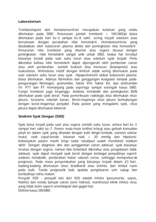 Laboratorium

Trombositopeni dan hemokonsentrasi merupakan kelainan yang selalu
ditemukan pada DBD. Penurunan jumlah trombosit < 100.000/pl biasa
ditemukan pada hari ke-3 sampai ke-8 sakit, sering terjadi sebelum atau
bersamaan dengan perubahan nilai hematokrit. Hemokonsentrasi yang
disebabkan oleh kebocoran plasma dinilai dari peningkatan nilai hematokrit.
Penurunan nilai trombosit yang disertai atau segera disusul dengan
peningkatan -nilai hematokrit sangat unik untuk DBD, kedua hal tersebut
biasanya terjadi pada saat suhu turun atau sebelum syok terjadi. Perlu
diketahui bahwa nilai hematokrit dapat dipengaruhi oleh pemberian cairan
atau oleh perdarahan. Jumlah leukosit bisa menurun (leukopenia) atau
leukositosis, limfositosis relatif dengan limfosit atipik sering ditemukan pada
saat sebelum suhu turun atau syok. Hipoproteinemi akibat kebocoran plasma
biasa ditemukan. Adanya fibrinolisis dan ganggungan koagulasi tampak pada
pengurangan fibrinogen, protrombin, faktor VIII, faktor XII, dan antitrombin
III. PTT dan PT memanjang pada sepertiga sampai setengah kasus DBD.
Fungsi trombosit juga terganggu. Asidosis metabolik dan peningkatan BUN
ditemukan pada syok berat. Pada pemeriksaan radiologis bisa ditemukan efusi
pleura, terutama sebelah kanan. Berat-ringannya efusi pleura berhubungan
dengan berat-ringannya penyakit. Pada pasien yang mengalami syok, efusi
pleura dapat ditemukan bilateral.

Sindrom Syok Dengue (SSD)

Syok biasa terjadi pada saat atau segera setelah suhu turun, antara hari ke 3
sampai hari sakit ke-7. Pasien mula-mula terlihat letargi atau gelisah kemudian
jatuh ke dalam syok yang ditandai dengan kulit dingin-lembab, sianosis sekitar
mulut, nadi cepat-lemah, tekanan nadi < 20 mmHg dan hipotensi.
Kebanyakan pasien masih tetap sadar sekalipun sudah mendekati stadium
akhir. Dengan diagnosis dini dan penggantian cairan adekuat, syok biasanya
teratasi dengan segera, namun bila terlambat diketahui atau pengobatan tidak
adekuat, syok dapat menjadi syok berat dengan berbagai penyulitnya seperti
asidosis metabolik, perdarahan hebat saluran cerna, sehingga memperburuk
prognosis. Pada masa penyembuhan yang biasanya terjadi dalam 2 hari,        -3
kadang-kadang ditemukan sinus bradikardi atau aritmia, dan timbul ruam
pada kulit. Tanda prognostik baik apabila pengeluaran urin cukup dan
kembalinya nafsu makan.
Penyulit SSD : penyulit lain dari SSD adalah infeksi (pneumonia, sepsis,
flebitis) dan terlalu banyak cairan (over hidrasi), manifestasi klinik infeksi virus
yang tidak lazim seperti ensefalopati dan gagal hati.
Definisi kasus DD/DBD
 