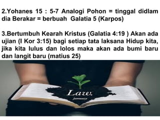 2.Yohanes 15 : 5-7 Analogi Pohon = tinggal didlam
dia Berakar = berbuah Galatia 5 (Karpos)
3.Bertumbuh Kearah Kristus (Galatia 4:19 ) Akan ada
ujian (I Kor 3:15) bagi setiap tata laksana Hidup kita,
jika kita lulus dan lolos maka akan ada bumi baru
dan langit baru (matius 25)
 