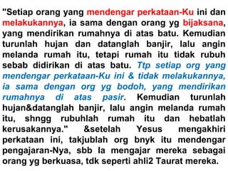 "Setiap orang yang mendengar perkataan-Ku ini dan
melakukannya, ia sama dengan orang yg bijaksana,
yang mendirikan rumahnya di atas batu. Kemudian
turunlah hujan dan datanglah banjir, lalu angin
melanda rumah itu, tetapi rumah itu tidak rubuh
sebab didirikan di atas batu. Ttp setiap org yang
mendengar perkataan-Ku ini & tidak melakukannya,
ia sama dengan org yg bodoh, yang mendirikan
rumahnya di atas pasir. Kemudian turunlah
hujan&datanglah banjir, lalu angin melanda rumah
itu, shngg rubuhlah rumah itu dan hebatlah
kerusakannya." &setelah Yesus mengakhiri
perkataan ini, takjublah org bnyk itu mendengar
pengajaran-Nya, sbb Ia mengajar mereka sebagai
orang yg berkuasa, tdk seperti ahli2 Taurat mereka.
 