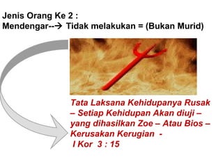 Jenis Orang Ke 2 :
Mendengar-- Tidak melakukan = (Bukan Murid)
Tata Laksana Kehidupanya Rusak
– Setiap Kehidupan Akan diuji –
yang dihasilkan Zoe – Atau Bios –
Kerusakan Kerugian -
I Kor 3 : 15
 