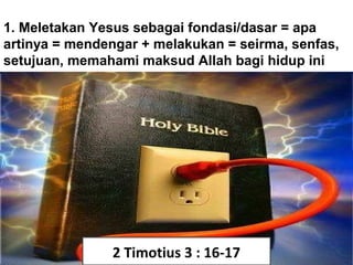 1. Meletakan Yesus sebagai fondasi/dasar = apa
artinya = mendengar + melakukan = seirma, senfas,
setujuan, memahami maksud Allah bagi hidup ini
2 Timotius 3 : 16-17
 