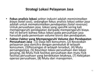 Strategi Lokasi Pelayanan Jasa
• Fokus analisis lokasi sektor industri adalah meminimalkan
biaya (total cost), sedangkan fokus analisis lokasi sektor jasa
adalah untuk memaksimalkan pendapatan (total revenue).
Untuk perusahaan jasa, lokasi yang spesifik sering kali
mempengaruhi pendapatan daripada mempengaruhi biaya.
Hal ini berarti bahwa fokus lokasi pada perusahaan jasa
haruslah pada penentuan volume bisnis dan pendapatan.
• Faktor-Faktor yang Mempengaruhi Volume dan Pendapatan
Perusahaan Jasa : (1) Daya beli konsumen, (2) Kecocokan
pelayanan jasa dancitra dengan penduduk di wilayah
konsumen, (3)Persaingan di wilayah tersebut, (4) Mutu
persaingannya, (5) Keunikan lokasi perusahaan dan lokasi
pesaing, (6) Mutu fisik fasilitas perusahaan dan mutu fisik
fasilitas perusahaan yang berdekatan letaknya, (7) Kebijakan
operasi perusahaan, (8) Mutu dari manajemen.
10
 