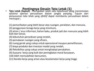 Pentingnya Desain Tata Letak (1)• Tata Letak (layout) : merupakan salah satu keputusan yang menentukan
efisiensi operasi perusahaan dalam jangka panjang. Tujuan dari
penyusunan tata letak yang efektif dapat membantu perusahaan dalam
mencapai ;
(1) pemanfaatan yang lebih besar atas ruangan, peralatan, dan manusia,
(2) penggunaan tenaga kerja yang minimum,
(3) aliran / arus informasi, bahan baku, produk jadi dan manusia yang lebih
baik dan lancar,
(4) kebutuhan persediaan yang rendah,
(5) pemakaian ruangan yang efisien,
(6) ruang gerak yang cukup untuk operasional maupun pemeliharaan,
(7) biaya produksi dan investasi modal yang rendah,
(8) fleksibilitas yang cukup untuk menghadapi perubahan,
(9) Suasana kerja yang baik dan peningkatan moral karyawan,
(10) lebih memudahkan konsumen,
(11) Kondisi kerja yang aman atau keselamatan kerja yang tinggi.
11
 