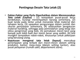 Pentingnya Desain Tata Letak (2)
• Faktor-Faktor yang Perlu Diperhatikan dalam Merencanakan
Tata Letak (Layout) : (1) tempatkan pusat-pusat kerja
berdekatan, kurangi menempatkan barang sementara, (2)
buat tanda pada lantai untuk menandai letak material dan
tahapan kerja, (3) upayakan pengurangan dalam jumlah dan
ukuran penyimpan sementara, (4) ototisasikan pengaturan
material handling, sehingga pola pemindahan yang tetap dan
siklus pengiriman yang baik, (5) pemakaian mesin kecil yang
banyak jauh lebih baik dari mesin besar yang sedikit, (6) bila
mungkin tempatkan robot-robot, khususnya untuk pekerjaan
yang berulang-ulang.
• Keputusan mengenai tata letak (layout) mencakup
penempatan yang terbaik dari mesin-mesin (dalam setting
produksi), kantor, meja-meja (dalam setting kantor), atau
pusat pelayanan (rumah sakit, departement store).
12
 