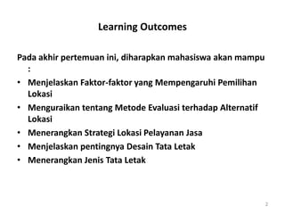 Learning Outcomes
Pada akhir pertemuan ini, diharapkan mahasiswa akan mampu
:
• Menjelaskan Faktor-faktor yang Mempengaruhi Pemilihan
Lokasi
• Menguraikan tentang Metode Evaluasi terhadap Alternatif
Lokasi
• Menerangkan Strategi Lokasi Pelayanan Jasa
• Menjelaskan pentingnya Desain Tata Letak
• Menerangkan Jenis Tata Letak
2
 