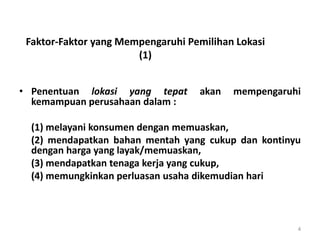 Faktor-Faktor yang Mempengaruhi Pemilihan Lokasi
(1)
• Penentuan lokasi yang tepat akan mempengaruhi
kemampuan perusahaan dalam :
(1) melayani konsumen dengan memuaskan,
(2) mendapatkan bahan mentah yang cukup dan kontinyu
dengan harga yang layak/memuaskan,
(3) mendapatkan tenaga kerja yang cukup,
(4) memungkinkan perluasan usaha dikemudian hari
4
 