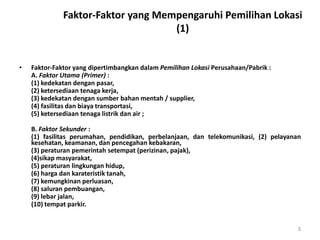 Faktor-Faktor yang Mempengaruhi Pemilihan Lokasi
(1)
• Faktor-Faktor yang dipertimbangkan dalam Pemilihan Lokasi Perusahaan/Pabrik :
A. Faktor Utama (Primer) :
(1) kedekatan dengan pasar,
(2) ketersediaan tenaga kerja,
(3) kedekatan dengan sumber bahan mentah / supplier,
(4) fasilitas dan biaya transportasi,
(5) ketersediaan tenaga listrik dan air ;
B. Faktor Sekunder :
(1) fasilitas perumahan, pendidikan, perbelanjaan, dan telekomunikasi, (2) pelayanan
kesehatan, keamanan, dan pencegahan kebakaran,
(3) peraturan pemerintah setempat (perizinan, pajak),
(4)sikap masyarakat,
(5) peraturan lingkungan hidup,
(6) harga dan karateristik tanah,
(7) kemungkinan perluasan,
(8) saluran pembuangan,
(9) lebar jalan,
(10) tempat parkir.
5
 