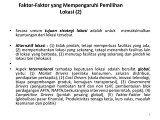 Faktor-Faktor yang Mempengaruhi Pemilihan
Lokasi (2)
• Secara umum tujuan strategi lokasi adalah untuk memaksimalkan
keuntungan dari lokasi tersebut
• Alternatif lokasi : (1) tidak pindah, tetapi memperluas fasilitas yang ada,
(2) mempertahankan lokasi yang sekarang, tetapi menambah fasilitas lain
di lokasi yang berbeda, (3) menutup fasilitas yang sekarang dan pindah ke
lokasi lain (relokasi)
•
• Aspek Internasional terhadap keputusan lokasi adalah bersifat global,
yaitu: (1) Market Drivers (perilaku konsumen, saluran distribusi,
pendapatan perkapita), (2) Cost Drivers (skala ekonomis, inovasi teknologi,
biaya pengembangan produk, kemajuan transportasi), (3) Government
Drivers (pengurangan hambatan tarif dan non tarif, pembentukan blok
perdagangan AFTA, NAFTA,berkurangnya intervensi pemerintah, pajak), (4)
Competitive Drivers (jumlah pesaing global), (5) Faktor-Faktor lain
(globalisasi pasar finansial, Produktivitas tenaga kerja, kurs valas, masalah
keamanan dan politik)
6
 