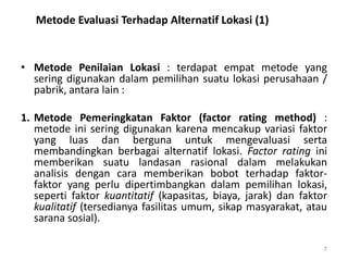 Metode Evaluasi Terhadap Alternatif Lokasi (1)
• Metode Penilaian Lokasi : terdapat empat metode yang
sering digunakan dalam pemilihan suatu lokasi perusahaan /
pabrik, antara lain :
1. Metode Pemeringkatan Faktor (factor rating method) :
metode ini sering digunakan karena mencakup variasi faktor
yang luas dan berguna untuk mengevaluasi serta
membandingkan berbagai alternatif lokasi. Factor rating ini
memberikan suatu landasan rasional dalam melakukan
analisis dengan cara memberikan bobot terhadap faktor-
faktor yang perlu dipertimbangkan dalam pemilihan lokasi,
seperti faktor kuantitatif (kapasitas, biaya, jarak) dan faktor
kualitatif (tersedianya fasilitas umum, sikap masyarakat, atau
sarana sosial).
7
 