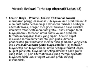Metode Evaluasi Terhadap Alternatif Lokasi (2)
2. Analisis Biaya – Volume (Analisis Titik Impas Lokasi) :
merupakan penggunaan analisis biaya-volume produksi untuk
membuat suatu perbandingan ekonomis terhadap berbagai
alternatif lokasi, dengan mengidentifikasikan biaya variabel
dan biaya tetap serta membuat grafik. Lokasi dengan total
biaya produksi terendah untuk suatu volume produksi
tertentu merupakan lokasi yang dipilih. Analisis dapat
dilakukan secara numerikal ataupun grafik, dimana
pendekatan grafik biasanya memberikan gambaran yang lebih
jelas. Prosedur analisis grafik biaya-volume : (1) tentukan
biaya tetap dan biaya variabel untuk setiap alternatif lokasi,
(2) plot garis total biaya untuk setiap alternatif pada grafik
yang sama, (3) pilih alternatif lokasi yang mempunyai total
biaya terendah untuk tingkat volume produksi yang
dikehendaki.
8
 
