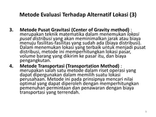 Metode Evaluasi Terhadap Alternatif Lokasi (3)
3. Metode Pusat Gravitasi (Center of Gravity method) :
merupakan teknik matematika dalam menemukan lokasi
pusat distribusi yang akan meminimalkan jarak atau biaya
menuju fasilitas-fasilitas yang sudah ada (biaya distribusi).
Dalam menemukan lokasi yang terbaik untuk menjadi pusat
distribusi, metode ini memperhitungkan lokasi pasar,
volume barang yang dikirim ke pasar itu, dan biaya
pengangkutan.
4. Metode Transportasi (Transportation Method) :
merupakan salah satu metode dalam riset operasi yang
dapat dipergunakan dalam memilih suatu lokasi
perusahaan. Metode ini pada prinsipnya mencari nilai
optimal yang dapat diperoleh dengan memperhitungkan
pemenuhan permintaan dan penawaran dengan biaya
transportasi yang terrendah.
9
 