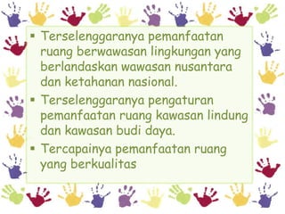  Terselenggaranya pemanfaatan
  ruang berwawasan lingkungan yang
  berlandaskan wawasan nusantara
  dan ketahanan nasional.
 Terselenggaranya pengaturan
  pemanfaatan ruang kawasan lindung
  dan kawasan budi daya.
 Tercapainya pemanfaatan ruang
  yang berkualitas
 