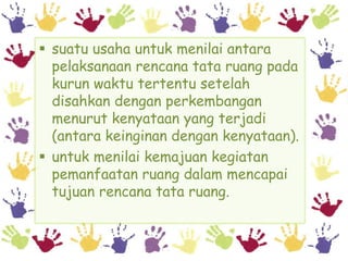  suatu usaha untuk menilai antara
  pelaksanaan rencana tata ruang pada
  kurun waktu tertentu setelah
  disahkan dengan perkembangan
  menurut kenyataan yang terjadi
  (antara keinginan dengan kenyataan).
 untuk menilai kemajuan kegiatan
  pemanfaatan ruang dalam mencapai
  tujuan rencana tata ruang.
 