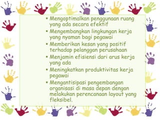  Mengoptimalkan penggunaan ruang
  yang ada secara efektif
 Mengembangkan lingkungan kerja
  yang nyaman bagi pegawai
 Memberikan kesan yang positif
  terhadap pelanggan perusahaan
 Menjamin efisiensi dari arus kerja
  yang ada
 Meningkatkan produktivitas kerja
  pegawai
 Mengantisipasi pengembangan
  organisasi di masa depan dengan
  melakukan perencanaan layout yang
  fleksibel.
 