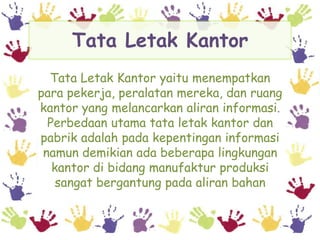 Tata Letak Kantor
  Tata Letak Kantor yaitu menempatkan
para pekerja, peralatan mereka, dan ruang
kantor yang melancarkan aliran informasi.
  Perbedaan utama tata letak kantor dan
pabrik adalah pada kepentingan informasi
 namun demikian ada beberapa lingkungan
   kantor di bidang manufaktur produksi
    sangat bergantung pada aliran bahan
 