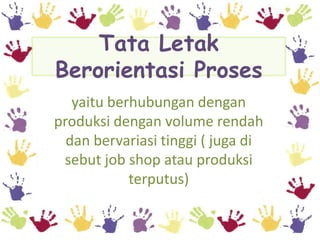 Tata Letak
Berorientasi Proses
   yaitu berhubungan dengan
produksi dengan volume rendah
  dan bervariasi tinggi ( juga di
 sebut job shop atau produksi
            terputus)
 