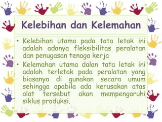 Kelebihan dan Kelemahan
• Kelebihan utama pada tata letak ini
  adalah adanya fleksibilitas peralatan
  dan penugasan tenaga kerja
• Kelemahan utama dalan tata letak ini
  adalah terletak pada peralatan yang
  biasanya di gunakan secara umum
  sehingga apabila ada kerusakan atas
  alat tersebut akan mempengaruhi
  siklus produksi.
 