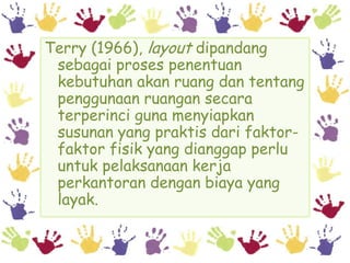 Terry (1966), layout dipandang
 sebagai proses penentuan
 kebutuhan akan ruang dan tentang
 penggunaan ruangan secara
 terperinci guna menyiapkan
 susunan yang praktis dari faktor-
 faktor fisik yang dianggap perlu
 untuk pelaksanaan kerja
 perkantoran dengan biaya yang
 layak.
 