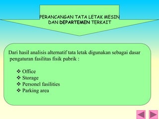 Dari hasil analisis alternatif tata letak digunakan sebagai dasar
pengaturan fasilitas fisik pabrik :
 Office
 Storage
 Personel fasilities
 Parking area
PERANCANGAN TATA LETAK MESIN
DAN DEPARTEMEN TERKAIT
 
