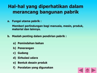Hal-hal yang diperhatikan dalam
merancang bangunan pabrik
a. Fungsi utama pabrik :
Memberi perlindungan bagi manusia, mesin, produk,
material dan lainnya.
b. Maslah penting dalam pendirian pabrik :
a) Pemindahan bahan
b) Penerangan
c) Gudang
d) Sirkulasi udara
e) Bentuk desain produk
f) Peralatan yang digunakan
 