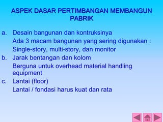 ASPEK DASAR PERTIMBANGAN MEMBANGUN
PABRIK
a. Desain bangunan dan kontruksinya
Ada 3 macam bangunan yang sering digunakan :
Single-story, multi-story, dan monitor
b. Jarak bentangan dan kolom
Berguna untuk overhead material handling
equipment
c. Lantai (floor)
Lantai / fondasi harus kuat dan rata
 