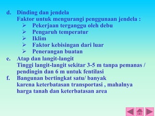 d. Dinding dan jendela
Faktor untuk mengurangi penggunaan jendela :
 Pekerjaan terganggu oleh debu
 Pengaruh temperatur
 Iklim
 Faktor kebisingan dari luar
 Penerangan buatan
e. Atap dan langit-langit
Tinggi langit-langit sekitar 3-5 m tanpa pemanas /
pendingin dan 6 m untuk fentilasi
f. Bangunan bertingkat satu/ banyak
karena keterbatasan transportasi , mahalnya
harga tanah dan keterbatasan area
 