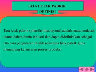 Tata letak pabrik (plan/fasilitas layout) adalah suatu landasan
utama dalam dunia industri dan dapat didefinisikan sebagai
tata cara pengaturan fasilitas-fasilitas fisik pabrik guna
menunjang kelancaran proses produksi.
TATA LETAK PABRIK
DEFINISI
 