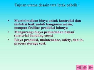 Tujuan utama desain tata letak pabrik :
• Meminimalkan biaya untuk kontruksi dan
instalasi baik untuk bangunan mesin,
maupun fasilitas produksi lainnya
• Mengurangi biaya pemindahan bahan
(material handling costs)
• Biaya produksi, maintenance, safety, dan in-
process storage cost.
 