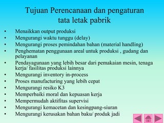 Tujuan Perencanaan dan pengaturan
tata letak pabrik
• Menaikkan output produksi
• Mengurangi waktu tunggu (delay)
• Mengurangi proses pemindahan bahan (material handling)
• Penghematan penggunaan areal untuk produksi , gudang dan
pelayanan
• Pendayagunaan yang lebih besar dari pemakaian mesin, tenaga
kerja/ fasilitas produksi lainnya
• Mengurangi inventory in-process
• Proses manufacturing yang lebih cepat
• Mengurangi resiko K3
• Memperbaiki moral dan kepuasan kerja
• Mempermudah aktifitas supervisi
• Mengurangi kemacetan dan kesingpang-siuran
• Mengurangi kerusakan bahan baku/ produk jadi
 