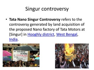 Singur controversy
• Tata Nano Singur Controversy refers to the
controversy generated by land acquisition of
the proposed Nano factory of Tata Motors at
[Singur] in Hooghly district, West Bengal,
India.
 